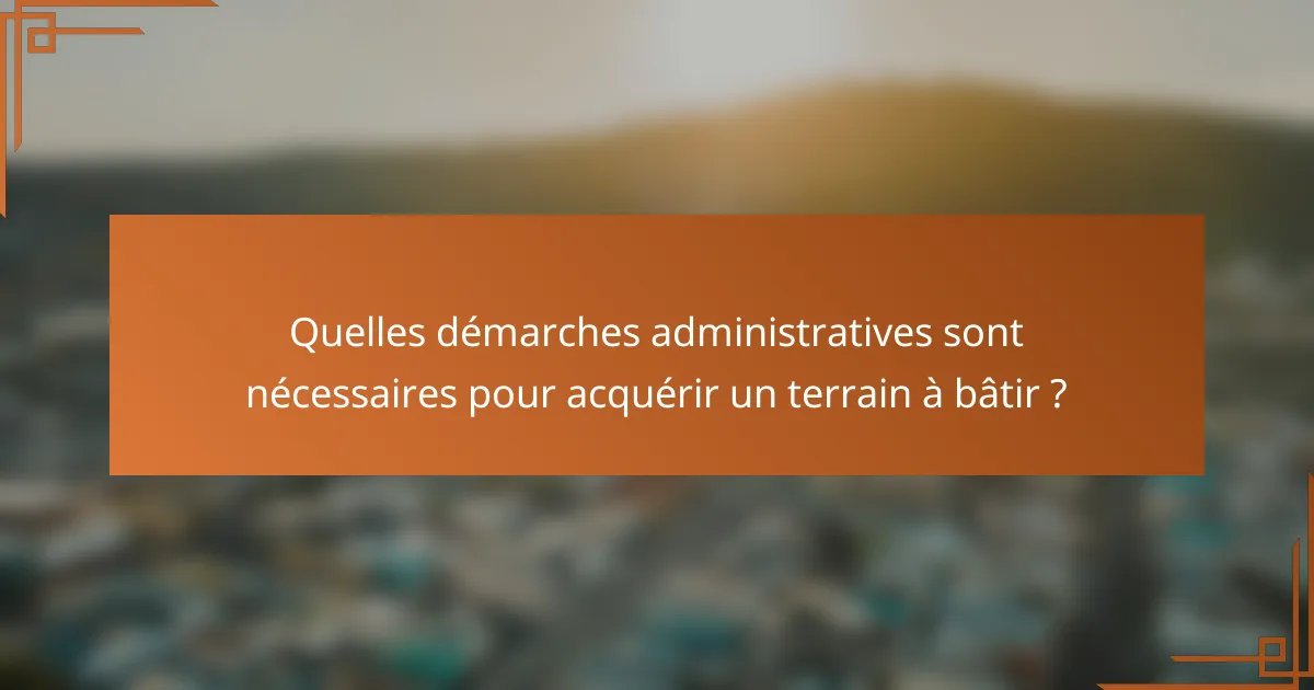 Quelles démarches administratives sont nécessaires pour acquérir un terrain à bâtir ?
